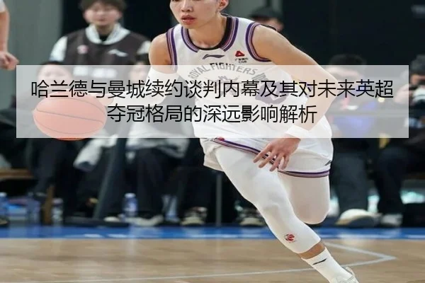 哈兰德与曼城续约谈判内幕及其对未来英超夺冠格局的深远影响解析