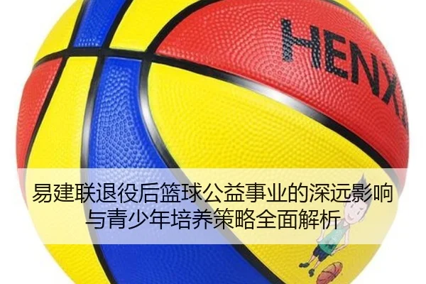 易建联退役后篮球公益事业的深远影响与青少年培养策略全面解析